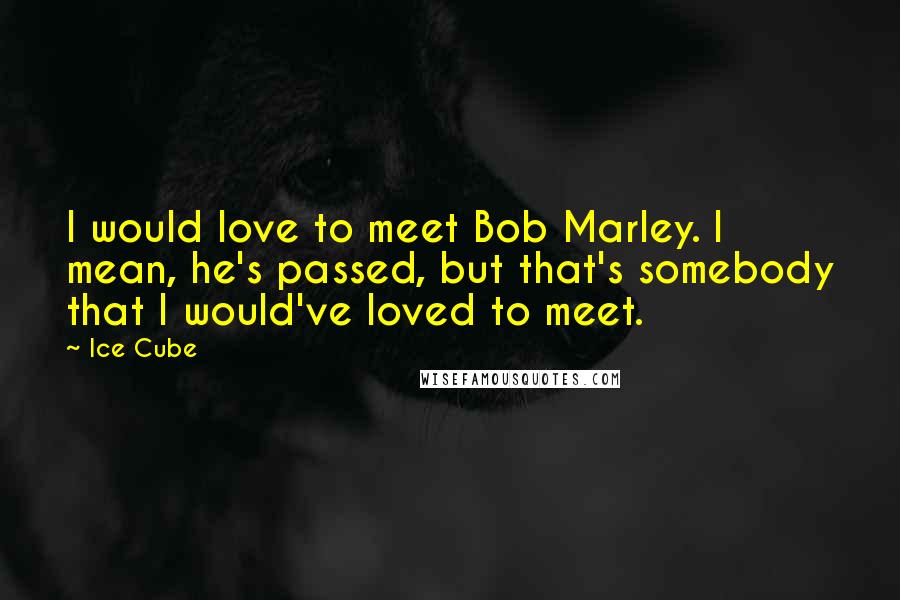 Ice Cube Quotes: I would love to meet Bob Marley. I mean, he's passed, but that's somebody that I would've loved to meet.