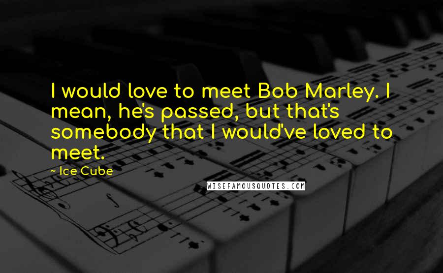 Ice Cube Quotes: I would love to meet Bob Marley. I mean, he's passed, but that's somebody that I would've loved to meet.