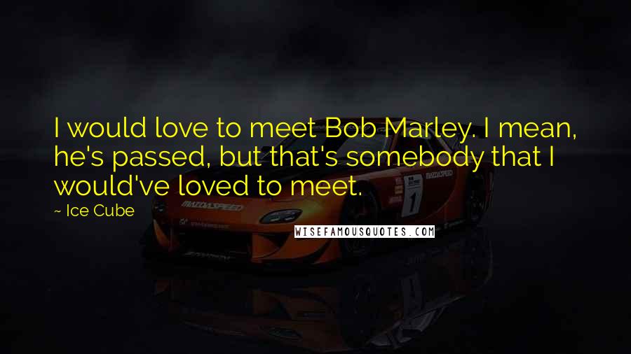 Ice Cube Quotes: I would love to meet Bob Marley. I mean, he's passed, but that's somebody that I would've loved to meet.
