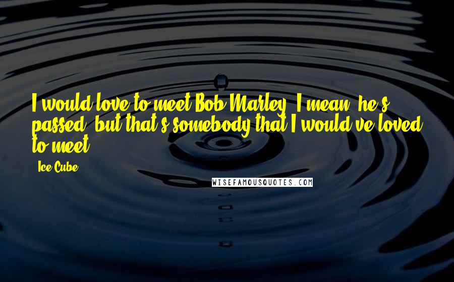 Ice Cube Quotes: I would love to meet Bob Marley. I mean, he's passed, but that's somebody that I would've loved to meet.