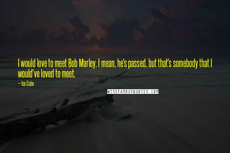 Ice Cube Quotes: I would love to meet Bob Marley. I mean, he's passed, but that's somebody that I would've loved to meet.