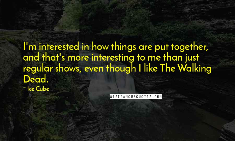 Ice Cube Quotes: I'm interested in how things are put together, and that's more interesting to me than just regular shows, even though I like The Walking Dead.