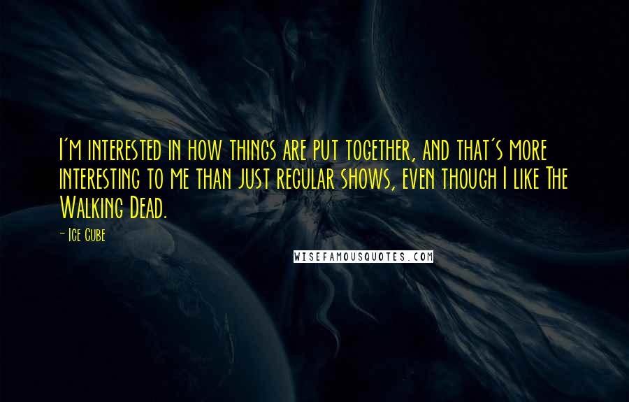 Ice Cube Quotes: I'm interested in how things are put together, and that's more interesting to me than just regular shows, even though I like The Walking Dead.