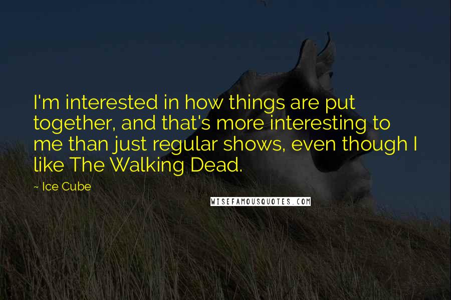 Ice Cube Quotes: I'm interested in how things are put together, and that's more interesting to me than just regular shows, even though I like The Walking Dead.