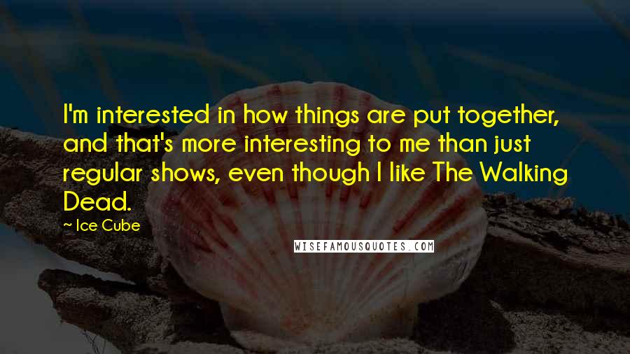 Ice Cube Quotes: I'm interested in how things are put together, and that's more interesting to me than just regular shows, even though I like The Walking Dead.