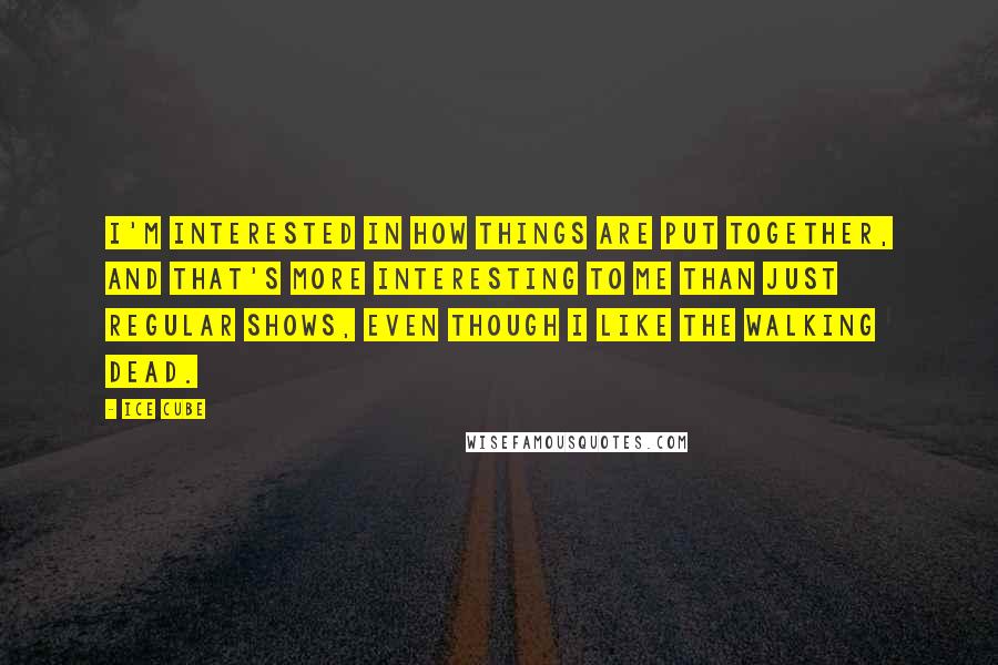 Ice Cube Quotes: I'm interested in how things are put together, and that's more interesting to me than just regular shows, even though I like The Walking Dead.
