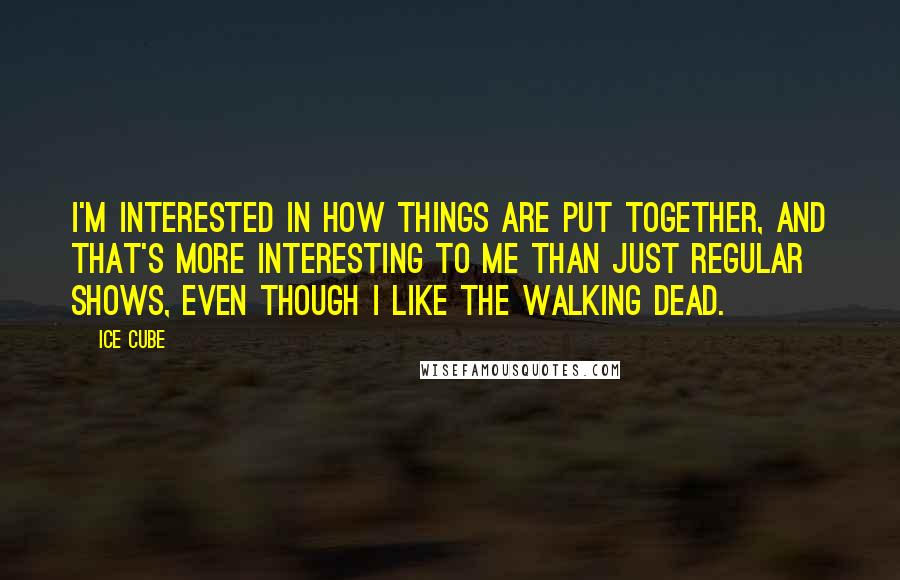 Ice Cube Quotes: I'm interested in how things are put together, and that's more interesting to me than just regular shows, even though I like The Walking Dead.