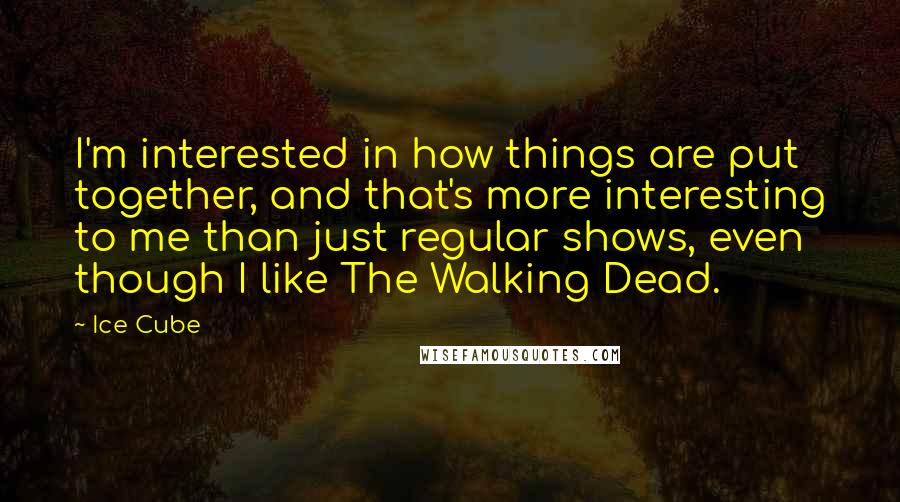 Ice Cube Quotes: I'm interested in how things are put together, and that's more interesting to me than just regular shows, even though I like The Walking Dead.