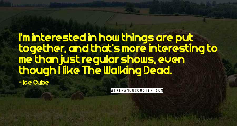 Ice Cube Quotes: I'm interested in how things are put together, and that's more interesting to me than just regular shows, even though I like The Walking Dead.