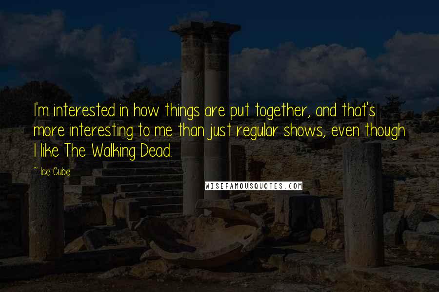 Ice Cube Quotes: I'm interested in how things are put together, and that's more interesting to me than just regular shows, even though I like The Walking Dead.