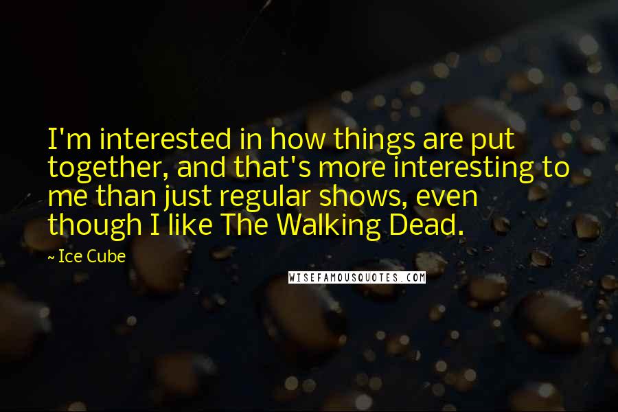 Ice Cube Quotes: I'm interested in how things are put together, and that's more interesting to me than just regular shows, even though I like The Walking Dead.