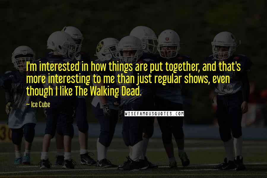 Ice Cube Quotes: I'm interested in how things are put together, and that's more interesting to me than just regular shows, even though I like The Walking Dead.