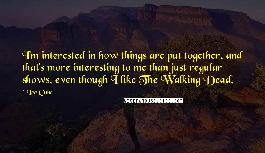 Ice Cube Quotes: I'm interested in how things are put together, and that's more interesting to me than just regular shows, even though I like The Walking Dead.