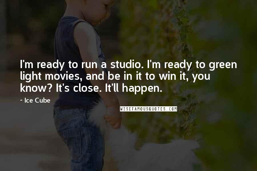 Ice Cube Quotes: I'm ready to run a studio. I'm ready to green light movies, and be in it to win it, you know? It's close. It'll happen.