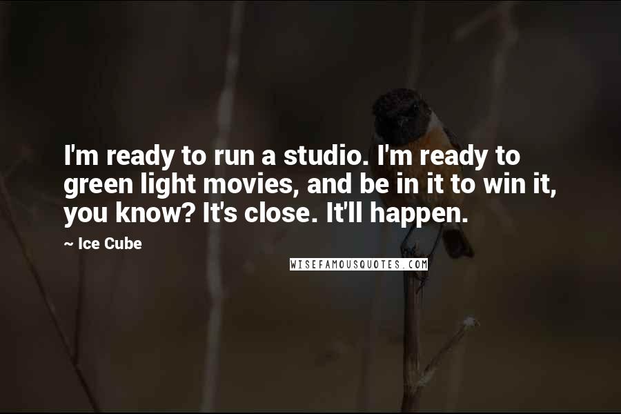 Ice Cube Quotes: I'm ready to run a studio. I'm ready to green light movies, and be in it to win it, you know? It's close. It'll happen.