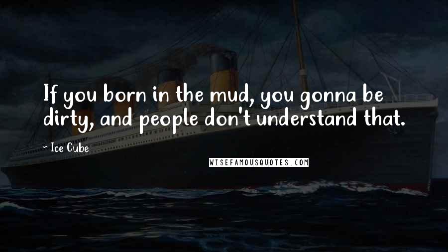 Ice Cube Quotes: If you born in the mud, you gonna be dirty, and people don't understand that.