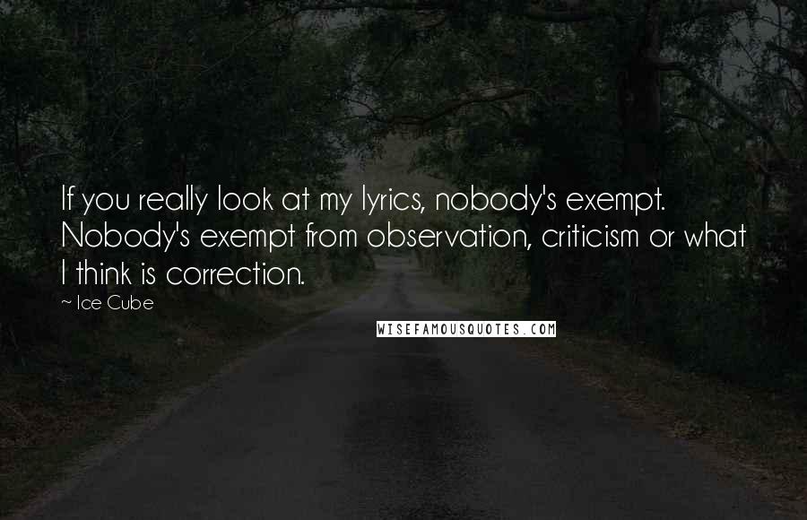 Ice Cube Quotes: If you really look at my lyrics, nobody's exempt. Nobody's exempt from observation, criticism or what I think is correction.