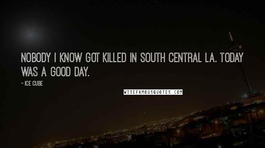 Ice Cube Quotes: Nobody I know got killed in South Central LA. Today was a good day.