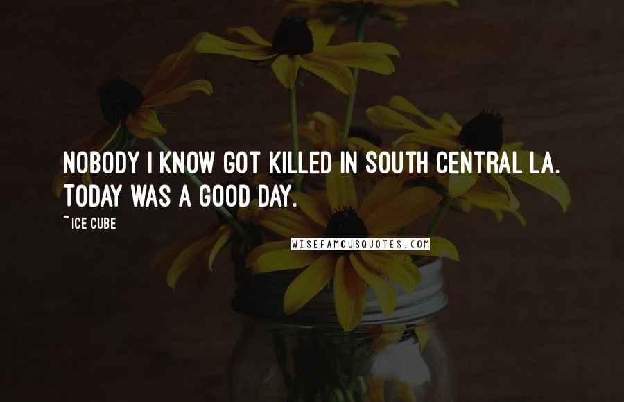 Ice Cube Quotes: Nobody I know got killed in South Central LA. Today was a good day.
