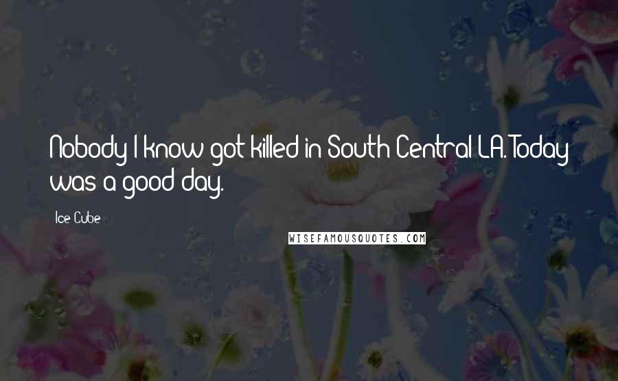 Ice Cube Quotes: Nobody I know got killed in South Central LA. Today was a good day.