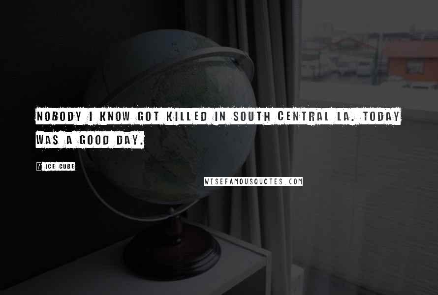 Ice Cube Quotes: Nobody I know got killed in South Central LA. Today was a good day.