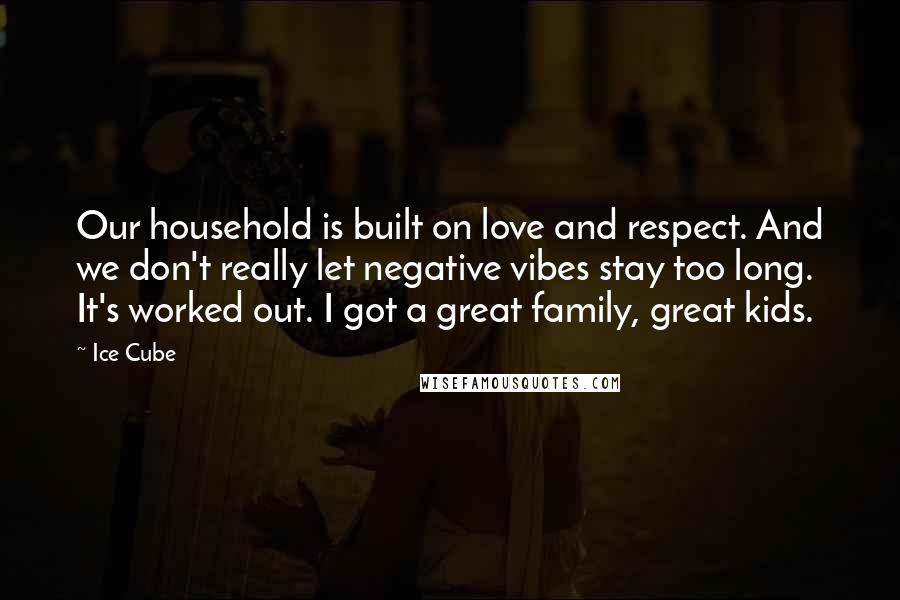 Ice Cube Quotes: Our household is built on love and respect. And we don't really let negative vibes stay too long. It's worked out. I got a great family, great kids.