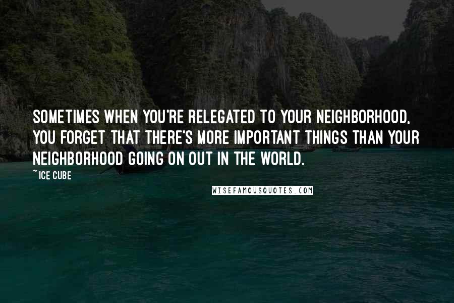 Ice Cube Quotes: Sometimes when you're relegated to your neighborhood, you forget that there's more important things than your neighborhood going on out in the world.