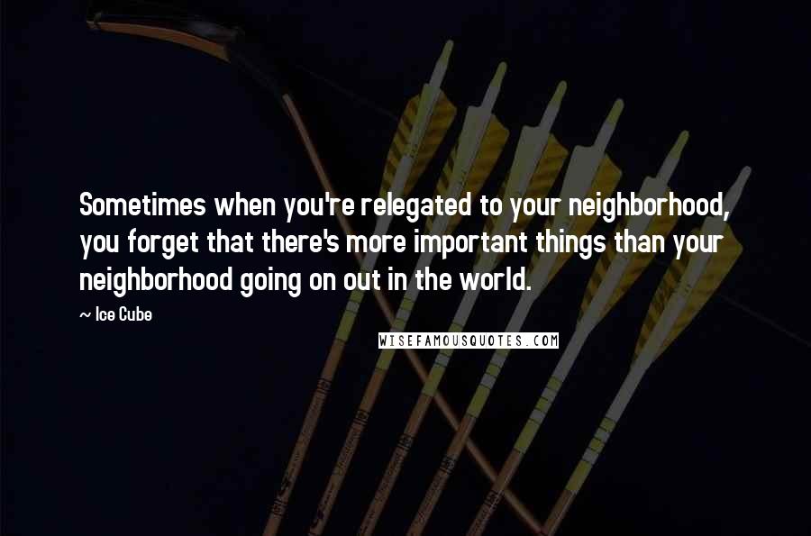 Ice Cube Quotes: Sometimes when you're relegated to your neighborhood, you forget that there's more important things than your neighborhood going on out in the world.