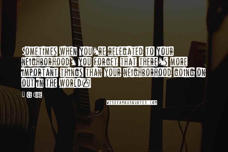 Ice Cube Quotes: Sometimes when you're relegated to your neighborhood, you forget that there's more important things than your neighborhood going on out in the world.