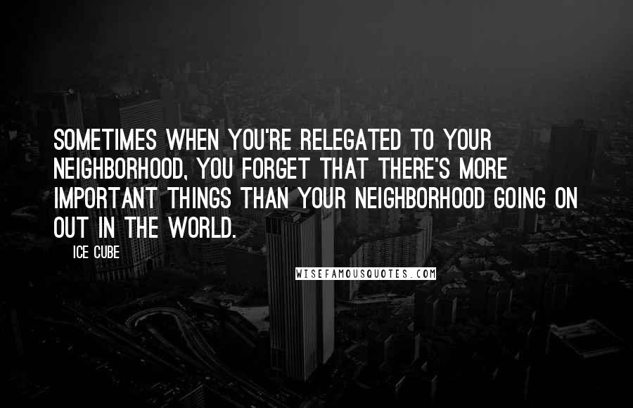 Ice Cube Quotes: Sometimes when you're relegated to your neighborhood, you forget that there's more important things than your neighborhood going on out in the world.