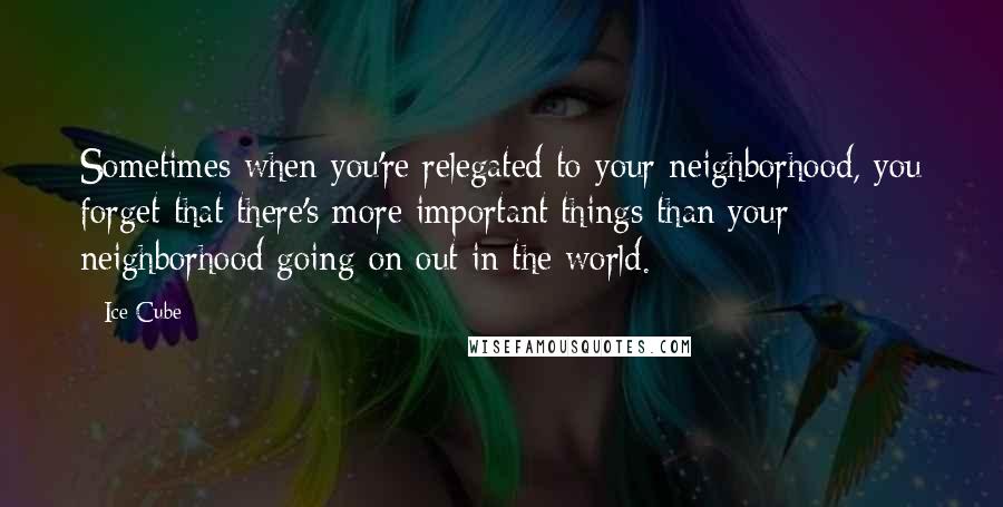 Ice Cube Quotes: Sometimes when you're relegated to your neighborhood, you forget that there's more important things than your neighborhood going on out in the world.