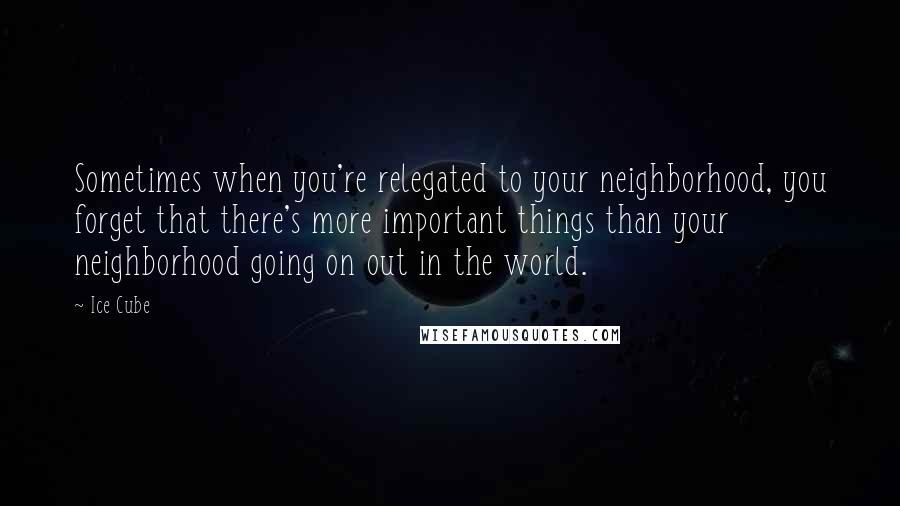 Ice Cube Quotes: Sometimes when you're relegated to your neighborhood, you forget that there's more important things than your neighborhood going on out in the world.