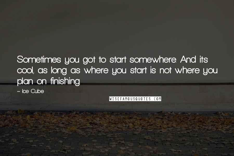 Ice Cube Quotes: Sometimes you got to start somewhere. And it's cool, as long as where you start is not where you plan on finishing.