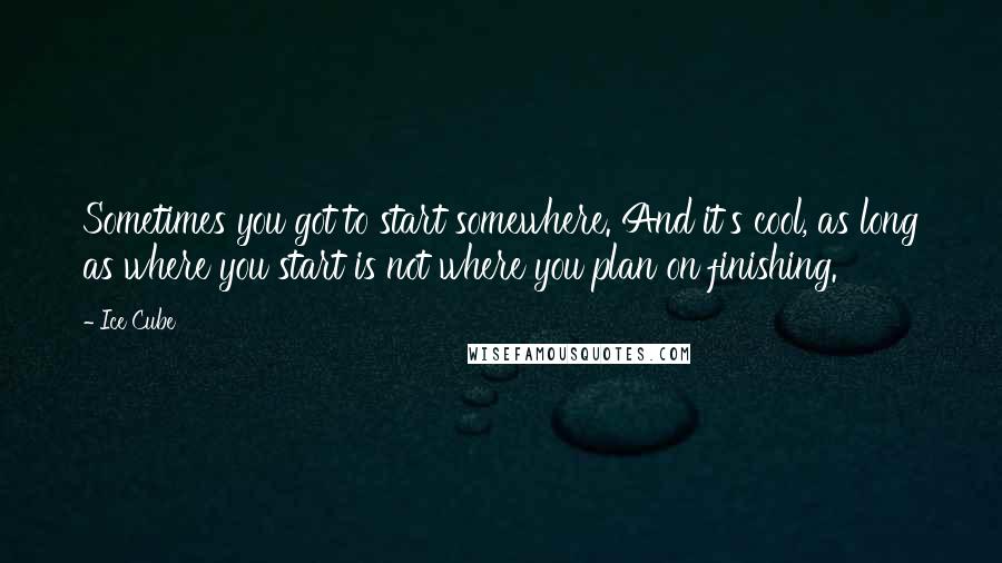Ice Cube Quotes: Sometimes you got to start somewhere. And it's cool, as long as where you start is not where you plan on finishing.