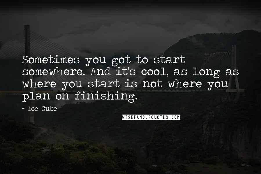 Ice Cube Quotes: Sometimes you got to start somewhere. And it's cool, as long as where you start is not where you plan on finishing.