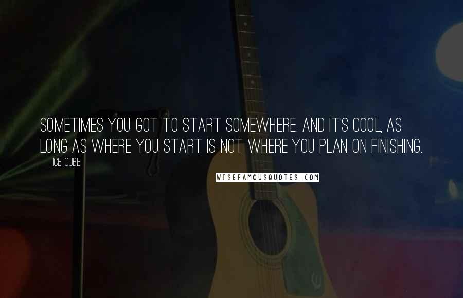 Ice Cube Quotes: Sometimes you got to start somewhere. And it's cool, as long as where you start is not where you plan on finishing.