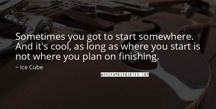 Ice Cube Quotes: Sometimes you got to start somewhere. And it's cool, as long as where you start is not where you plan on finishing.