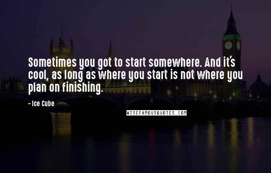 Ice Cube Quotes: Sometimes you got to start somewhere. And it's cool, as long as where you start is not where you plan on finishing.