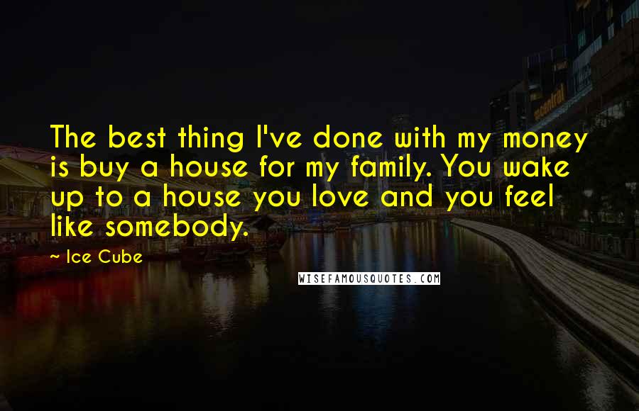 Ice Cube Quotes: The best thing I've done with my money is buy a house for my family. You wake up to a house you love and you feel like somebody.