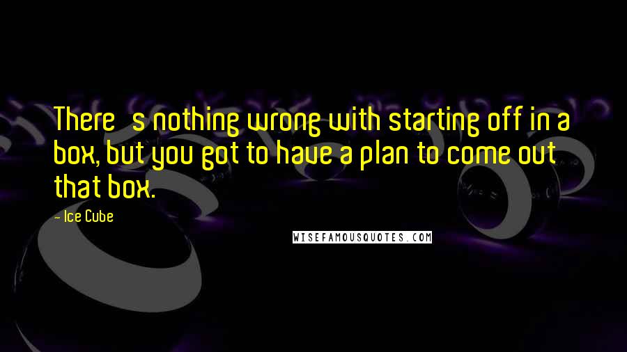 Ice Cube Quotes: There's nothing wrong with starting off in a box, but you got to have a plan to come out that box.