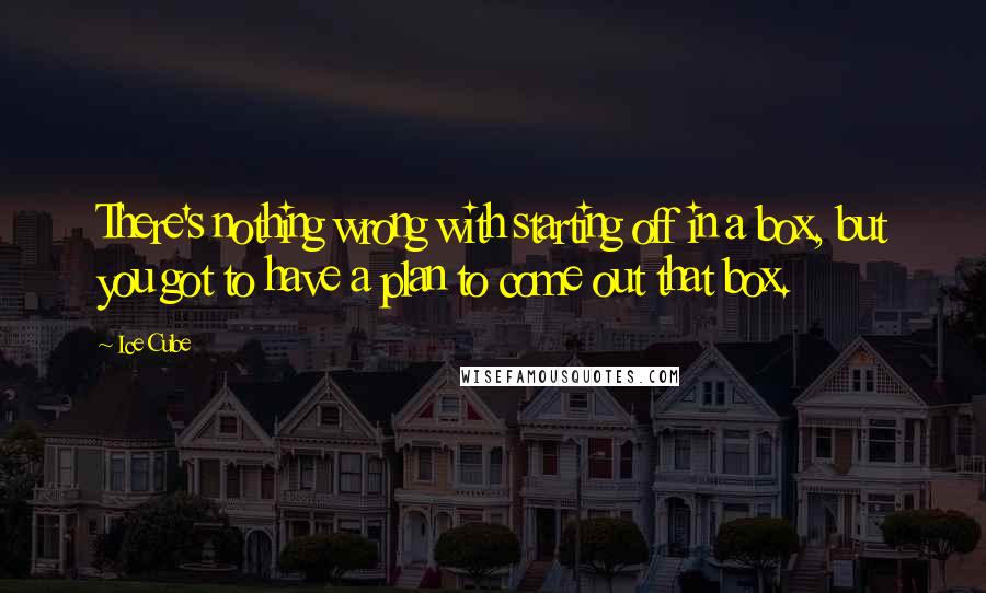 Ice Cube Quotes: There's nothing wrong with starting off in a box, but you got to have a plan to come out that box.