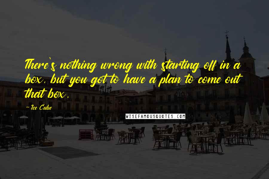 Ice Cube Quotes: There's nothing wrong with starting off in a box, but you got to have a plan to come out that box.