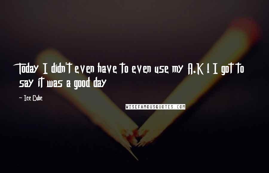 Ice Cube Quotes: Today I didn't even have to even use my A.K ! I got to say it was a good day