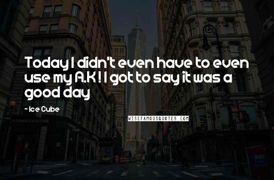 Ice Cube Quotes: Today I didn't even have to even use my A.K ! I got to say it was a good day