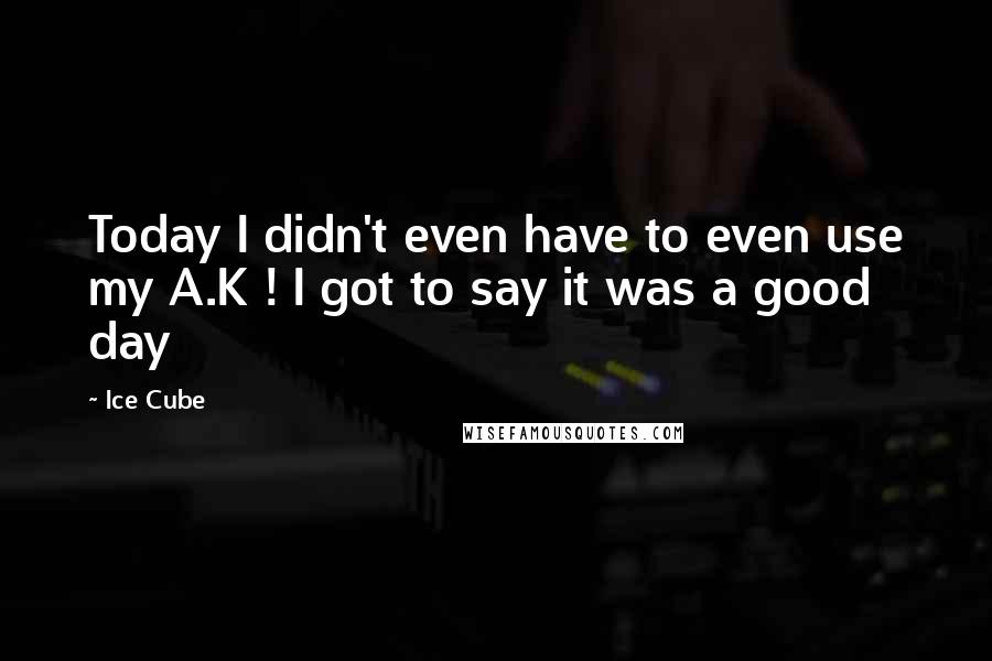 Ice Cube Quotes: Today I didn't even have to even use my A.K ! I got to say it was a good day