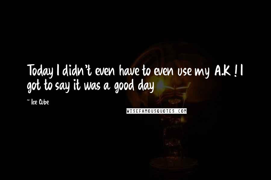 Ice Cube Quotes: Today I didn't even have to even use my A.K ! I got to say it was a good day