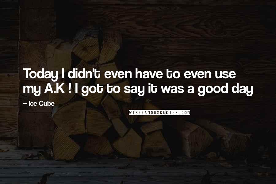 Ice Cube Quotes: Today I didn't even have to even use my A.K ! I got to say it was a good day