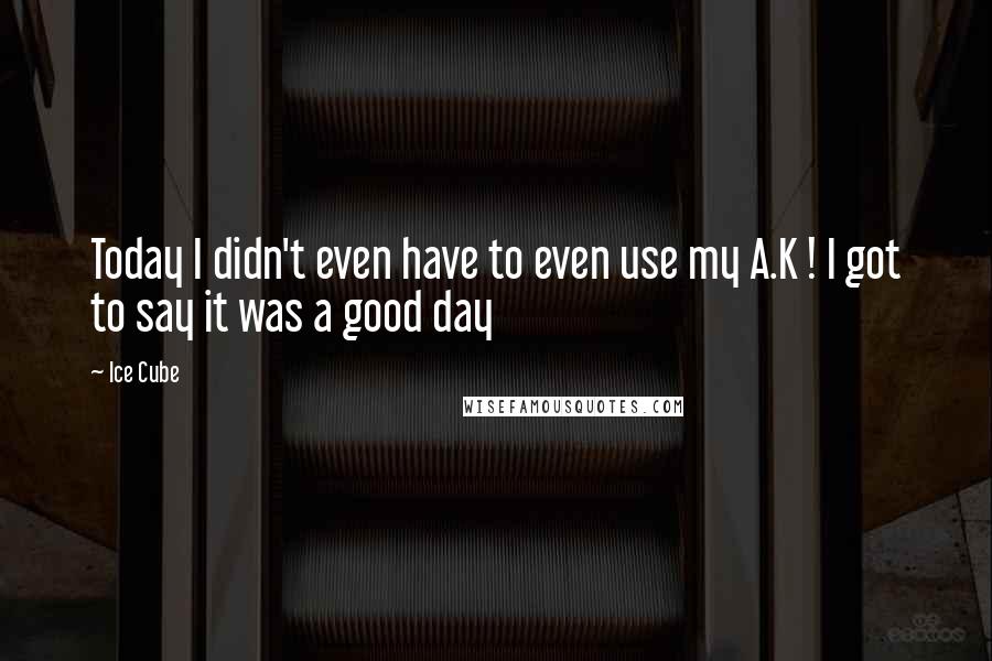 Ice Cube Quotes: Today I didn't even have to even use my A.K ! I got to say it was a good day