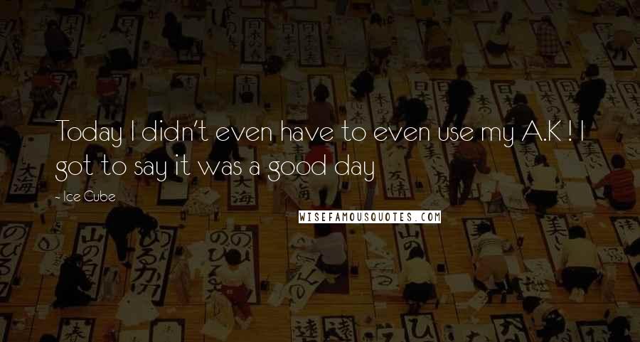 Ice Cube Quotes: Today I didn't even have to even use my A.K ! I got to say it was a good day