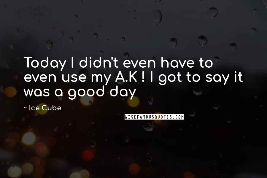 Ice Cube Quotes: Today I didn't even have to even use my A.K ! I got to say it was a good day